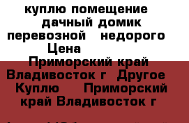 куплю помещение / дачный домик,перевозной /,недорого › Цена ­ 70 000 - Приморский край, Владивосток г. Другое » Куплю   . Приморский край,Владивосток г.